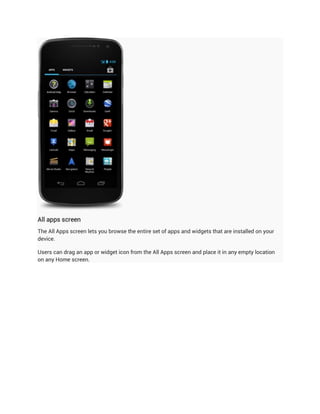All apps screen
The All Apps screen lets you browse the entire set of apps and widgets that are installed on your
device.

Users can drag an app or widget icon from the All Apps screen and place it in any empty location
on any Home screen.
 