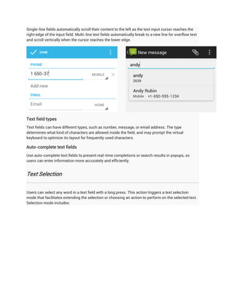Single-line fields automatically scroll their content to the left as the text input cursor reaches the
right edge of the input field. Multi-line text fields automatically break to a new line for overflow text
and scroll vertically when the cursor reaches the lower edge.




Text field types
Text fields can have different types, such as number, message, or email address. The type
determines what kind of characters are allowed inside the field, and may prompt the virtual
keyboard to optimize its layout for frequently used characters.

Auto-complete text fields
Use auto-complete text fields to present real-time completions or search results in popups, so
users can enter information more accurately and efficiently.


Text Selection


Users can select any word in a text field with a long press. This action triggers a text selection
mode that facilitates extending the selection or choosing an action to perform on the selected text.
Selection mode includes:
 