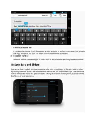 1. Contextual action bar
   A contextual action bar (CAB) displays the actions available to perform on the selection: typically
   cut, copy, and paste, but apps can insert additional commands as needed.
2. Selection handles
   Selection handles can be dragged to select more or less text while remaining in selection mode.


8) Seek Bars and Sliders
Interactive sliders make it possible to select a value from a continuous or discrete range of values
by moving the slider thumb. The smallest value is to the left, the largest to the right. The interactive
nature of the slider makes it a great choice for settings that reflect intensity levels, such as volume,
brightness, or color saturation.
 