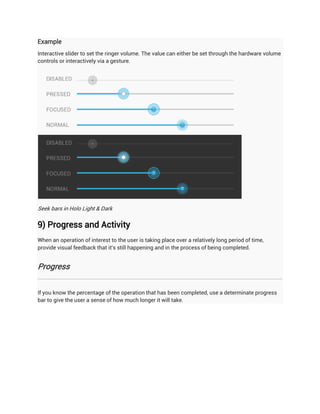 Example
Interactive slider to set the ringer volume. The value can either be set through the hardware volume
controls or interactively via a gesture.




Seek bars in Holo Light & Dark

9) Progress and Activity
When an operation of interest to the user is taking place over a relatively long period of time,
provide visual feedback that it's still happening and in the process of being completed.


Progress


If you know the percentage of the operation that has been completed, use a determinate progress
bar to give the user a sense of how much longer it will take.
 