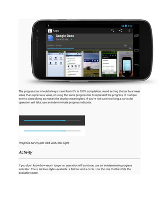The progress bar should always travel from 0% to 100% completion. Avoid setting the bar to a lower
value than a previous value, or using the same progress bar to represent the progress of multiple
events, since doing so makes the display meaningless. If you're not sure how long a particular
operation will take, use an indeterminate progress indicator.




Progress bar in Holo Dark and Holo Light.


Activity


If you don't know how much longer an operation will continue, use an indeterminate progress
indicator. There are two styles available: a flat bar and a circle. Use the one that best fits the
available space.
 