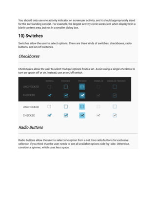 You should only use one activity indicator on screen per activity, and it should appropriately sized
for the surrounding context. For example, the largest activity circle works well when displayed in a
blank content area, but not in a smaller dialog box.


10) Switches
Switches allow the user to select options. There are three kinds of switches: checkboxes, radio
buttons, and on/off switches.


Checkboxes


Checkboxes allow the user to select multiple options from a set. Avoid using a single checkbox to
turn an option off or on. Instead, use an on/off switch.




Radio Buttons


Radio buttons allow the user to select one option from a set. Use radio buttons for exclusive
selection if you think that the user needs to see all available options side-by-side. Otherwise,
consider a spinner, which uses less space.
 