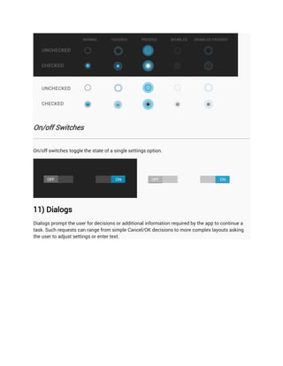 On/off Switches


On/off switches toggle the state of a single settings option.




11) Dialogs
Dialogs prompt the user for decisions or additional information required by the app to continue a
task. Such requests can range from simple Cancel/OK decisions to more complex layouts asking
the user to adjust settings or enter text.
 