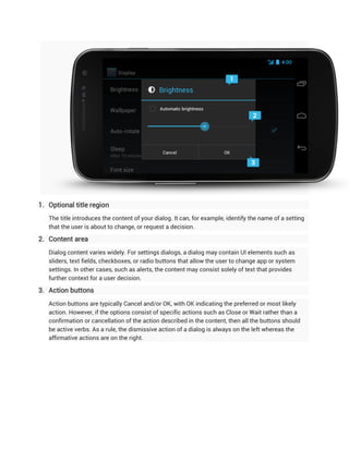 1. Optional title region
   The title introduces the content of your dialog. It can, for example, identify the name of a setting
   that the user is about to change, or request a decision.

2. Content area
   Dialog content varies widely. For settings dialogs, a dialog may contain UI elements such as
   sliders, text fields, checkboxes, or radio buttons that allow the user to change app or system
   settings. In other cases, such as alerts, the content may consist solely of text that provides
   further context for a user decision.

3. Action buttons
   Action buttons are typically Cancel and/or OK, with OK indicating the preferred or most likely
   action. However, if the options consist of specific actions such as Close or Wait rather than a
   confirmation or cancellation of the action described in the content, then all the buttons should
   be active verbs. As a rule, the dismissive action of a dialog is always on the left whereas the
   affirmative actions are on the right.
 