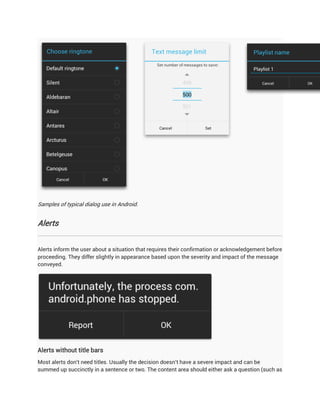 Samples of typical dialog use in Android.


Alerts


Alerts inform the user about a situation that requires their confirmation or acknowledgement before
proceeding. They differ slightly in appearance based upon the severity and impact of the message
conveyed.




Alerts without title bars
Most alerts don't need titles. Usually the decision doesn't have a severe impact and can be
summed up succinctly in a sentence or two. The content area should either ask a question (such as
 