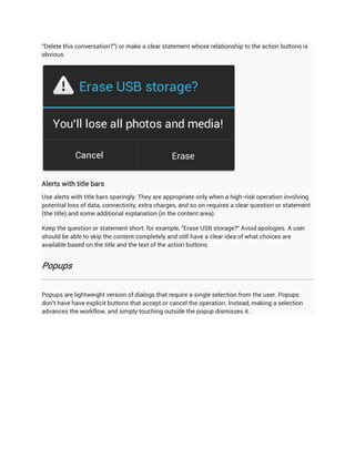 "Delete this conversation?") or make a clear statement whose relationship to the action buttons is
obvious.




Alerts with title bars
Use alerts with title bars sparingly. They are appropriate only when a high-risk operation involving
potential loss of data, connectivity, extra charges, and so on requires a clear question or statement
(the title) and some additional explanation (in the content area).

Keep the question or statement short: for example, "Erase USB storage?" Avoid apologies. A user
should be able to skip the content completely and still have a clear idea of what choices are
available based on the title and the text of the action buttons.


Popups


Popups are lightweight version of dialogs that require a single selection from the user. Popups
don't have have explicit buttons that accept or cancel the operation. Instead, making a selection
advances the workflow, and simply touching outside the popup dismisses it.
 
