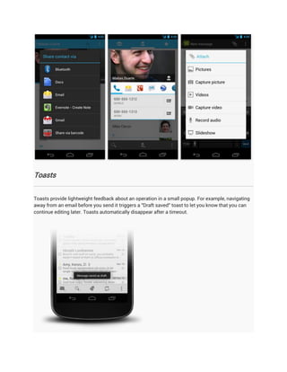 Toasts


Toasts provide lightweight feedback about an operation in a small popup. For example, navigating
away from an email before you send it triggers a "Draft saved" toast to let you know that you can
continue editing later. Toasts automatically disappear after a timeout.
 