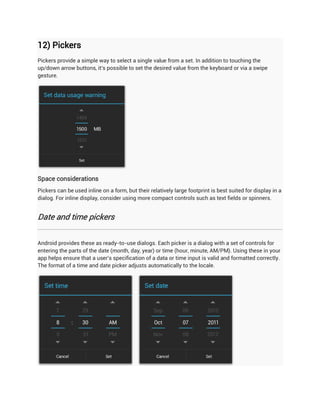 12) Pickers
Pickers provide a simple way to select a single value from a set. In addition to touching the
up/down arrow buttons, it's possible to set the desired value from the keyboard or via a swipe
gesture.




Space considerations
Pickers can be used inline on a form, but their relatively large footprint is best suited for display in a
dialog. For inline display, consider using more compact controls such as text fields or spinners.


Date and time pickers


Android provides these as ready-to-use dialogs. Each picker is a dialog with a set of controls for
entering the parts of the date (month, day, year) or time (hour, minute, AM/PM). Using these in your
app helps ensure that a user's specification of a data or time input is valid and formatted correctly.
The format of a time and date picker adjusts automatically to the locale.
 