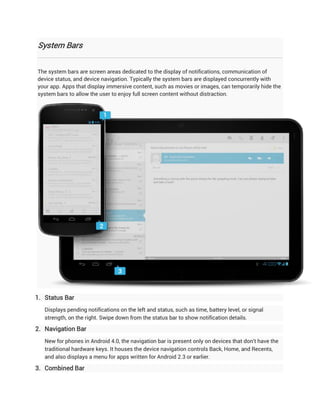 System Bars


The system bars are screen areas dedicated to the display of notifications, communication of
device status, and device navigation. Typically the system bars are displayed concurrently with
your app. Apps that display immersive content, such as movies or images, can temporarily hide the
system bars to allow the user to enjoy full screen content without distraction.




1. Status Bar
   Displays pending notifications on the left and status, such as time, battery level, or signal
   strength, on the right. Swipe down from the status bar to show notification details.

2. Navigation Bar
   New for phones in Android 4.0, the navigation bar is present only on devices that don't have the
   traditional hardware keys. It houses the device navigation controls Back, Home, and Recents,
   and also displays a menu for apps written for Android 2.3 or earlier.

3. Combined Bar
 