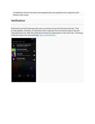 On tablet form factors the status and navigation bars are combined into a single bar at the
  bottom of the screen.


Notifications


Notifications are brief messages that users can access at any time from the status bar. They
provide updates, reminders, or information that's important, but not critical enough to warrant
interrupting the user. Open the notifications drawer by swiping down on the status bar. Touching a
notification opens the associated app. More on Notifications
 
