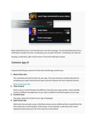 Most notifications have a one-line title and a one-line message. The recommended layout for a
notification includes two lines. If necessary, you can add a third line. Timestamps are optional.

Swiping a notification right or left removes it from the notification drawer.


Common App UI


A typical Android app consists of action bars and the app content area.

1. Main Action Bar
   The command and control center for your app. The main action bar includes elements for
   navigating your app's hierarchy and views, and also surfaces the most important actions.

   More on the Action Bar
2. View Control
   Allows users to switch between the different views that your app provides. Views typically
   consist of different arrangements of your data or different functional aspects of your app.
3. Content Area
   The space where the content of your app is displayed.
4. Split Action Bar
   Split action bars provide a way to distribute actions across additional bars located below the
   main action bar or at the bottom of the screen. In this example, a split action bar moves
   important actions that won't fit in the main bar to the bottom.
 