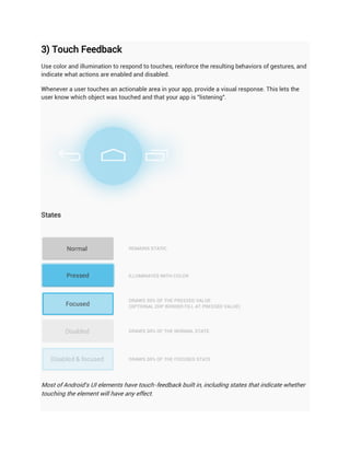 3) Touch Feedback
Use color and illumination to respond to touches, reinforce the resulting behaviors of gestures, and
indicate what actions are enabled and disabled.

Whenever a user touches an actionable area in your app, provide a visual response. This lets the
user know which object was touched and that your app is "listening".




States




Most of Android's UI elements have touch-feedback built in, including states that indicate whether
touching the element will have any effect.
 