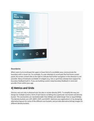 Boundaries
When users try to scroll past the upper or lower limit of a scrollable area, communicate the
boundary with a visual cue. For example, if a user attempts to scroll past the first home screen
panel, the screen content tilts to the right to indicate that further navigation in this direction is not
possible. Many of Android's scrollable UI widgets (e.g. lists or grid lists) already have support for
boundary feedback built in. If you are building custom, keep boundary feedback in mind and
provide it from within your app.


4) Metrics and Grids
Devices vary not only in physical size, but also in screen density (DPI). To simplify the way you
design for multiple screens, think of each device as falling into a particular size bucket and density
bucket. The size buckets are handset(smaller than 600dp) and tablet (larger than or equal 600dp).
The density buckets are LDPI, MDPI, HDPI, and XHDPI. Optimize your application's UI by designing
alternative layouts for some of the different size buckets, and provide alternative bitmap images for
different density buckets.
 