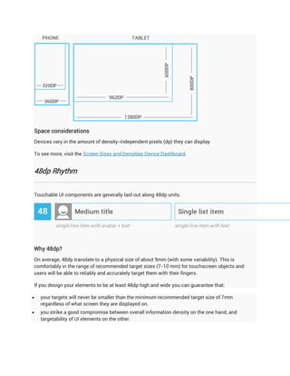 Space considerations
Devices vary in the amount of density-independent pixels (dp) they can display.

To see more, visit the Screen Sizes and Densities Device Dashboard.


48dp Rhythm


Touchable UI components are generally laid out along 48dp units.




Why 48dp?
On average, 48dp translate to a physical size of about 9mm (with some variability). This is
comfortably in the range of recommended target sizes (7-10 mm) for touchscreen objects and
users will be able to reliably and accurately target them with their fingers.

If you design your elements to be at least 48dp high and wide you can guarantee that:

   your targets will never be smaller than the minimum recommended target size of 7mm
    regardless of what screen they are displayed on.
   you strike a good compromise between overall information density on the one hand, and
    targetability of UI elements on the other.
 