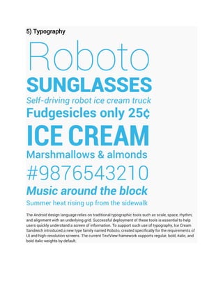5) Typography




The Android design language relies on traditional typographic tools such as scale, space, rhythm,
and alignment with an underlying grid. Successful deployment of these tools is essential to help
users quickly understand a screen of information. To support such use of typography, Ice Cream
Sandwich introduced a new type family named Roboto, created specifically for the requirements of
UI and high-resolution screens. The current TextView framework supports regular, bold, italic, and
bold italic weights by default.
 