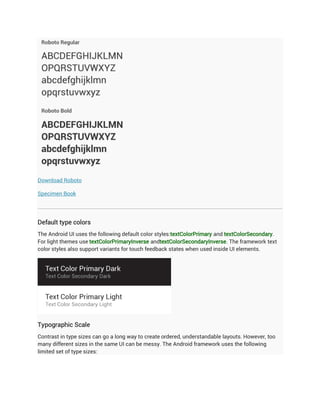 Download Roboto

Specimen Book




Default type colors
The Android UI uses the following default color styles:textColorPrimary and textColorSecondary.
For light themes use textColorPrimaryInverse andtextColorSecondaryInverse. The framework text
color styles also support variants for touch feedback states when used inside UI elements.




Typographic Scale
Contrast in type sizes can go a long way to create ordered, understandable layouts. However, too
many different sizes in the same UI can be messy. The Android framework uses the following
limited set of type sizes:
 