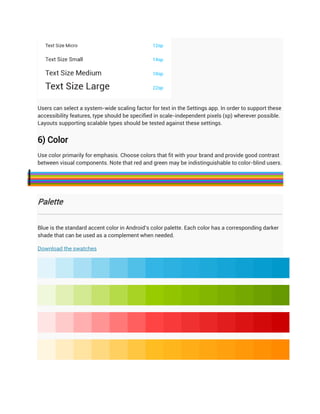 Users can select a system-wide scaling factor for text in the Settings app. In order to support these
    accessibility features, type should be specified in scale-independent pixels (sp) wherever possible.
    Layouts supporting scalable types should be tested against these settings.


    6) Color
    Use color primarily for emphasis. Choose colors that fit with your brand and provide good contrast
    between visual components. Note that red and green may be indistinguishable to color-blind users.












    Palette


    Blue is the standard accent color in Android's color palette. Each color has a corresponding darker
    shade that can be used as a complement when needed.

    Download the swatches
 