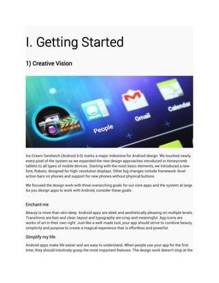 I. Getting Started
1) Creative Vision




Ice Cream Sandwich (Android 4.0) marks a major milestone for Android design. We touched nearly
every pixel of the system as we expanded the new design approaches introduced in Honeycomb
tablets to all types of mobile devices. Starting with the most basic elements, we introduced a new
font, Roboto, designed for high-resolution displays. Other big changes include framework-level
action bars on phones and support for new phones without physical buttons.

We focused the design work with three overarching goals for our core apps and the system at large.
As you design apps to work with Android, consider these goals:


Enchant me
Beauty is more than skin deep. Android apps are sleek and aesthetically pleasing on multiple levels.
Transitions are fast and clear; layout and typography are crisp and meaningful. App icons are
works of art in their own right. Just like a well-made tool, your app should strive to combine beauty,
simplicity and purpose to create a magical experience that is effortless and powerful.

Simplify my life
Android apps make life easier and are easy to understand. When people use your app for the first
time, they should intuitively grasp the most important features. The design work doesn't stop at the
 
