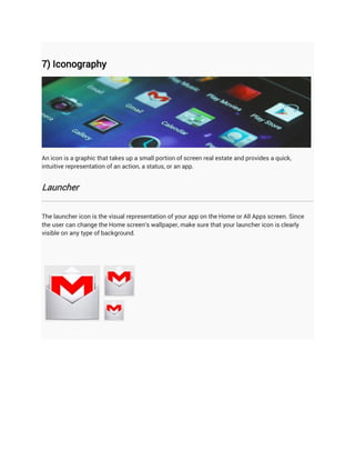 7) Iconography




An icon is a graphic that takes up a small portion of screen real estate and provides a quick,
intuitive representation of an action, a status, or an app.


Launcher


The launcher icon is the visual representation of your app on the Home or All Apps screen. Since
the user can change the Home screen's wallpaper, make sure that your launcher icon is clearly
visible on any type of background.
 