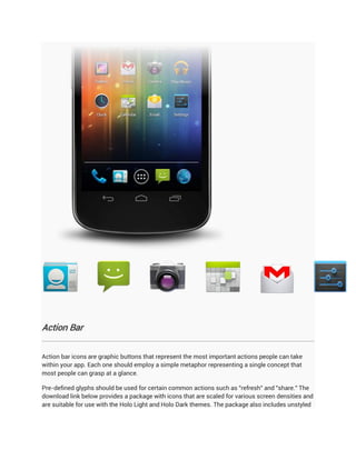 Action Bar


Action bar icons are graphic buttons that represent the most important actions people can take
within your app. Each one should employ a simple metaphor representing a single concept that
most people can grasp at a glance.

Pre-defined glyphs should be used for certain common actions such as "refresh" and "share." The
download link below provides a package with icons that are scaled for various screen densities and
are suitable for use with the Holo Light and Holo Dark themes. The package also includes unstyled
 