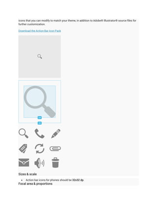 icons that you can modify to match your theme, in addition to Adobe® Illustrator® source files for
further customization.

Download the Action Bar Icon Pack




Sizes & scale
     Action bar icons for phones should be 32x32 dp.
Focal area & proportions
 
