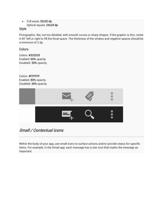      Full asset, 32x32 dp
        Optical square, 24x24 dp
Style
Pictographic, flat, not too detailed, with smooth curves or sharp shapes. If the graphic is thin, rotate
it 45° left or right to fill the focal space. The thickness of the strokes and negative spaces should be
a minimum of 2 dp.

Colors
Colors: #333333
Enabled: 60% opacity
Disabled: 30% opacity



Colors: #FFFFFF
Enabled: 80% opacity
Disabled: 30% opacity




Small / Contextual Icons


Within the body of your app, use small icons to surface actions and/or provide status for specific
items. For example, in the Gmail app, each message has a star icon that marks the message as
important.
 