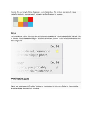 Neutral, flat, and simple. Filled shapes are easier to see than thin strokes. Use a single visual
metaphor so that a user can easily recognize and understand its purpose.




Colors
Use non-neutral colors sparingly and with purpose. For example, Gmail uses yellow in the star icon
to indicate a bookmarked message. If an icon is actionable, choose a color that contrasts well with
the background.




Notification Icons


If your app generates notifications, provide an icon that the system can display in the status bar
whenever a new notification is available.
 