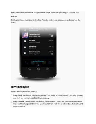 Keep the style flat and simple, using the same single, visual metaphor as your launcher icon.

Colors
Notification icons must be entirely white. Also, the system may scale down and/or darken the
icons.




8) Writing Style
When choosing words for your app:

1. Keep it brief. Be concise, simple and precise. Start with a 30 character limit (including spaces),
   and don't use more unless absolutely necessary.

2. Keep it simple. Pretend you're speaking to someone who's smart and competent, but doesn't
   know technical jargon and may not speak English very well. Use short words, active verbs, and
   common nouns.
 