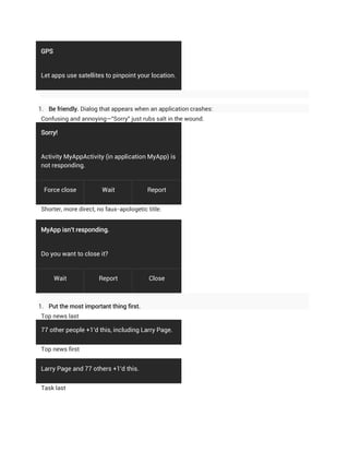 GPS


Let apps use satellites to pinpoint your location.




1. Be friendly. Dialog that appears when an application crashes:
Confusing and annoying—"Sorry" just rubs salt in the wound.

Sorry!


Activity MyAppActivity (in application MyApp) is
not responding.


  Force close          Wait              Report


Shorter, more direct, no faux-apologetic title:


MyApp isn't responding.


Do you want to close it?


      Wait            Report              Close



1. Put the most important thing first.
Top news last

77 other people +1'd this, including Larry Page.


Top news first


Larry Page and 77 others +1'd this.


Task last
 