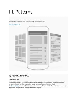 III. Patterns
Design apps that behave in a consistent, predictable fashion.

New in Android 4.0




1) New in Android 4.0
Navigation bar
Android 4.0 removes the need for traditional hardware keys on phones by replacing them with a
virtual navigation bar that houses the Back, Home and Recents buttons. Read
theCompatibility pattern to learn how the OS adapts to phones with hardware buttons and how pre-
Android 3.0 apps that rely on menu keys are supported.
 