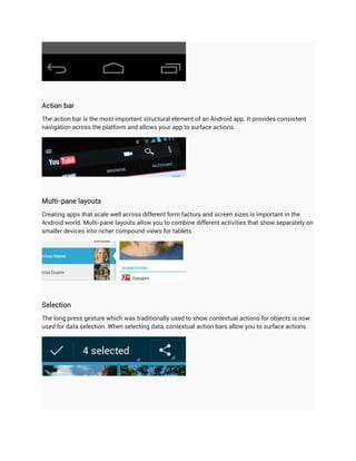 Action bar
The action bar is the most important structural element of an Android app. It provides consistent
navigation across the platform and allows your app to surface actions.




Multi-pane layouts
Creating apps that scale well across different form factors and screen sizes is important in the
Android world. Multi-pane layouts allow you to combine different activities that show separately on
smaller devices into richer compound views for tablets.




Selection
The long press gesture which was traditionally used to show contextual actions for objects is now
used for data selection. When selecting data, contextual action bars allow you to surface actions.
 