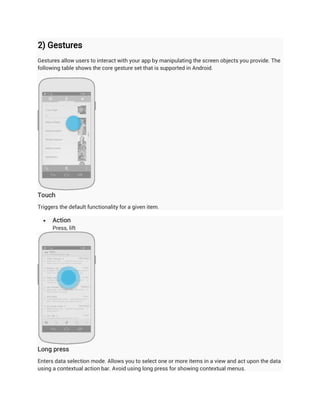 2) Gestures
Gestures allow users to interact with your app by manipulating the screen objects you provide. The
following table shows the core gesture set that is supported in Android.




Touch
Triggers the default functionality for a given item.

     Action
      Press, lift




Long press
Enters data selection mode. Allows you to select one or more items in a view and act upon the data
using a contextual action bar. Avoid using long press for showing contextual menus.
 