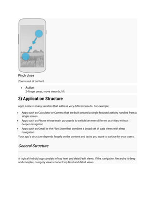 Pinch close
Zooms out of content.

       Action
        2-finger press, move inwards, lift

3) Application Structure
Apps come in many varieties that address very different needs. For example:

   Apps such as Calculator or Camera that are built around a single focused activity handled from a
    single screen
   Apps such as Phone whose main purpose is to switch between different activities without
    deeper navigation
   Apps such as Gmail or the Play Store that combine a broad set of data views with deep
    navigation
Your app's structure depends largely on the content and tasks you want to surface for your users.


General Structure


A typical Android app consists of top level and detail/edit views. If the navigation hierarchy is deep
and complex, category views connect top level and detail views.
 