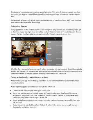 The layout of your start screen requires special attention. This is the first screen people see after
launching your app, so it should be an equally rewarding experience for new and frequent visitors
alike.

Ask yourself: "What are my typical users most likely going to want to do in my app?", and structure
your start screen experience accordingly.

Put content forward
Many apps focus on the content display. Avoid navigation-only screens and instead let people get
to the meat of your app right away by making content the centerpiece of your start screen. Choose
layouts that are visually engaging and appropriate for the data type and screen size.




The Play Store app's start screen primarily allows navigation into the stores for Apps, Music, Books,
Movies and Games. It is also enriched with tailored recommendations and promotions that surface
content of interest to the user. Search is readily available from the action bar.

Set up action bars for navigation and actions
All screens in your app should display action bars to provide consistent navigation and surface
important actions.

At the top level, special considerations apply to the action bar:

   Use the action bar to display your app's icon or title.
   If your top level consists of multiple views, or if switching between data from different user
    accounts is a significant use case, make sure that it's easy for the user to navigate between
    them by adding view controls to your action bar.
   If your app allows people to create content, consider making the content accessible right from
    the top level.
   If your content is searchable, include the Search action in the action bar so people can cut
    through the navigation hierarchy.
 