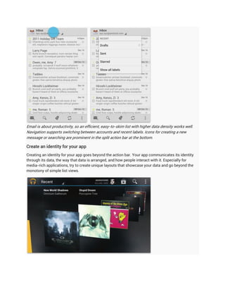 Email is about productivity, so an efficient, easy-to-skim list with higher data density works well.
Navigation supports switching between accounts and recent labels. Icons for creating a new
message or searching are prominent in the split action bar at the bottom.

Create an identity for your app
Creating an identity for your app goes beyond the action bar. Your app communicates its identity
through its data, the way that data is arranged, and how people interact with it. Especially for
media-rich applications, try to create unique layouts that showcase your data and go beyond the
monotony of simple list views.
 