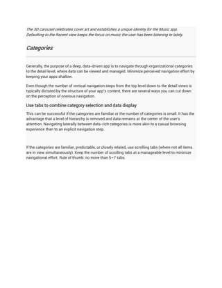 The 3D carousel celebrates cover art and establishes a unique identity for the Music app.
Defaulting to the Recent view keeps the focus on music the user has been listening to lately.


Categories


Generally, the purpose of a deep, data-driven app is to navigate through organizational categories
to the detail level, where data can be viewed and managed. Minimize perceived navigation effort by
keeping your apps shallow.

Even though the number of vertical navigation steps from the top level down to the detail views is
typically dictated by the structure of your app's content, there are several ways you can cut down
on the perception of onerous navigation.

Use tabs to combine category selection and data display
This can be successful if the categories are familiar or the number of categories is small. It has the
advantage that a level of hierarchy is removed and data remains at the center of the user's
attention. Navigating laterally between data-rich categories is more akin to a casual browsing
experience than to an explicit navigation step.



If the categories are familiar, predictable, or closely related, use scrolling tabs (where not all items
are in view simultaneously). Keep the number of scrolling tabs at a manageable level to minimize
navigational effort. Rule of thumb: no more than 5–7 tabs.
 