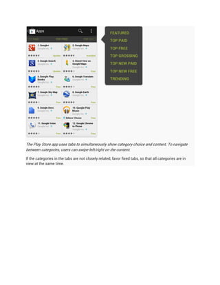 The Play Store app uses tabs to simultaneously show category choice and content. To navigate
between categories, users can swipe left/right on the content.

If the categories in the tabs are not closely related, favor fixed tabs, so that all categories are in
view at the same time.
 