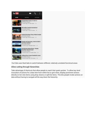 YouTube uses fixed tabs to switch between different, relatively unrelated functional areas.

Allow cutting through hierarchies
Take advantage of shortcuts that allow people to reach their goals quicker. To allow top-level
invocation of actions for a data item from within list or grid views, display prominent actions
directly on list view items using drop-downs or split list items. This lets people invoke actions on
data without having to navigate all the way down the hierarchy.
 