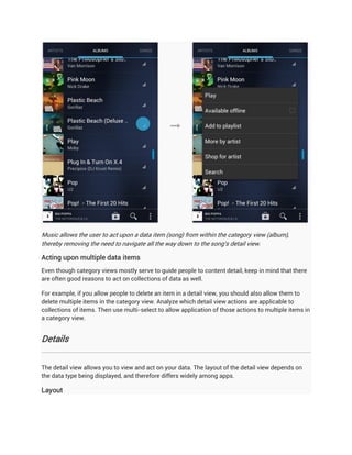 Music allows the user to act upon a data item (song) from within the category view (album),
thereby removing the need to navigate all the way down to the song's detail view.

Acting upon multiple data items
Even though category views mostly serve to guide people to content detail, keep in mind that there
are often good reasons to act on collections of data as well.

For example, if you allow people to delete an item in a detail view, you should also allow them to
delete multiple items in the category view. Analyze which detail view actions are applicable to
collections of items. Then use multi-select to allow application of those actions to multiple items in
a category view.


Details


The detail view allows you to view and act on your data. The layout of the detail view depends on
the data type being displayed, and therefore differs widely among apps.

Layout
 