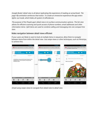 Google Books' detail view is all about replicating the experience of reading an actual book. The
page-flip animation reinforces that notion. To create an immersive experience the app enters
lights-out mode, which hides all system UI affordances.

The purpose of the People app's detail view is to surface communication options. The list view
allows for efficient scanning and quick access of phone numbers, email addresses and other
information items. Split items are used to combine calling and messaging into one compact line
item.

Make navigation between detail views efficient
If your users are likely to want to look at multiple items in sequence, allow them to navigate
between items from within the detail view. Use swipe views or other techniques, such as filmstrips,
to achieve this.




Gmail using swipe views to navigate from detail view to detail view.
 