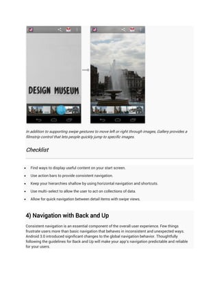 In addition to supporting swipe gestures to move left or right through images, Gallery provides a
filmstrip control that lets people quickly jump to specific images.


Checklist


   Find ways to display useful content on your start screen.

   Use action bars to provide consistent navigation.

   Keep your hierarchies shallow by using horizontal navigation and shortcuts.

   Use multi-select to allow the user to act on collections of data.

   Allow for quick navigation between detail items with swipe views.



4) Navigation with Back and Up
Consistent navigation is an essential component of the overall user experience. Few things
frustrate users more than basic navigation that behaves in inconsistent and unexpected ways.
Android 3.0 introduced significant changes to the global navigation behavior. Thoughtfully
following the guidelines for Back and Up will make your app's navigation predictable and reliable
for your users.
 
