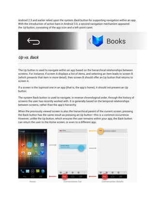 Android 2.3 and earlier relied upon the system Back button for supporting navigation within an app.
With the introduction of action bars in Android 3.0, a second navigation mechanism appeared:
the Up button, consisting of the app icon and a left-point caret.




Up vs. Back


The Up button is used to navigate within an app based on the hierarchical relationships between
screens. For instance, if screen A displays a list of items, and selecting an item leads to screen B
(which presents that item in more detail), then screen B should offer an Up button that returns to
screen A.

If a screen is the topmost one in an app (that is, the app's home), it should not present an Up
button.

The system Back button is used to navigate, in reverse chronological order, through the history of
screens the user has recently worked with. It is generally based on the temporal relationships
between screens, rather than the app's hierarchy.

When the previously viewed screen is also the hierarchical parent of the current screen, pressing
the Back button has the same result as pressing an Up button—this is a common occurrence.
However, unlike the Up button, which ensures the user remains within your app, the Back button
can return the user to the Home screen, or even to a different app.
 