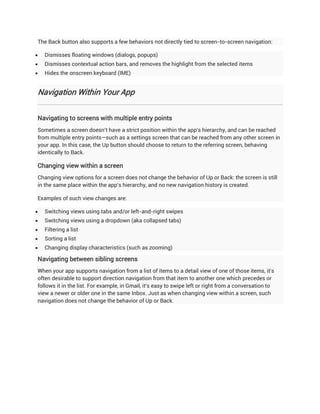 The Back button also supports a few behaviors not directly tied to screen-to-screen navigation:

   Dismisses floating windows (dialogs, popups)
   Dismisses contextual action bars, and removes the highlight from the selected items
   Hides the onscreen keyboard (IME)


Navigation Within Your App


Navigating to screens with multiple entry points
Sometimes a screen doesn't have a strict position within the app's hierarchy, and can be reached
from multiple entry points—such as a settings screen that can be reached from any other screen in
your app. In this case, the Up button should choose to return to the referring screen, behaving
identically to Back.

Changing view within a screen
Changing view options for a screen does not change the behavior of Up or Back: the screen is still
in the same place within the app's hierarchy, and no new navigation history is created.

Examples of such view changes are:

   Switching views using tabs and/or left-and-right swipes
   Switching views using a dropdown (aka collapsed tabs)
   Filtering a list
   Sorting a list
   Changing display characteristics (such as zooming)

Navigating between sibling screens
When your app supports navigation from a list of items to a detail view of one of those items, it's
often desirable to support direction navigation from that item to another one which precedes or
follows it in the list. For example, in Gmail, it's easy to swipe left or right from a conversation to
view a newer or older one in the same Inbox. Just as when changing view within a screen, such
navigation does not change the behavior of Up or Back.
 