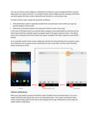 You can use Home screen widgets or notifications to help your users navigate directly to screens
deep within your app's hierarchy. For example, Gmail's Inbox widget and new message notification
can both bypass the Inbox screen, taking the user directly to a conversation view.

For both of these cases, handle the Up button as follows:

   If the destination screen is typically reached from one particular screen within your app, Up
    should navigate to that screen.
   Otherwise, Up should navigate to the topmost ("Home") screen of your app.
In the case of the Back button, you should make navigation more predictable by inserting into the
task's back stack the complete upward navigation path to the app's topmost screen. This allows
users who've forgotten how they entered your app to navigate to the app's topmost screen before
exiting.

As an example, Gmail's Home screen widget has a button for diving directly to its compose screen.
Up or Back from the compose screen would take the user to the Inbox, and from there the Back
button continues to Home.




Indirect notifications
When your app needs to present information about multiple events simultaneously, it can use a
single notification that directs the user to an interstitial screen. This screen summarizes these
events, and provides paths for the user to dive deeply into the app. Notifications of this style are
called indirect notifications.
 