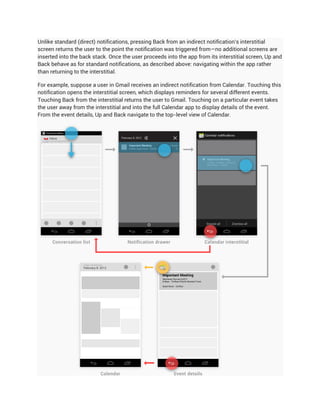 Unlike standard (direct) notifications, pressing Back from an indirect notification's interstitial
screen returns the user to the point the notification was triggered from—no additional screens are
inserted into the back stack. Once the user proceeds into the app from its interstitial screen, Up and
Back behave as for standard notifications, as described above: navigating within the app rather
than returning to the interstitial.

For example, suppose a user in Gmail receives an indirect notification from Calendar. Touching this
notification opens the interstitial screen, which displays reminders for several different events.
Touching Back from the interstitial returns the user to Gmail. Touching on a particular event takes
the user away from the interstitial and into the full Calendar app to display details of the event.
From the event details, Up and Back navigate to the top-level view of Calendar.
 