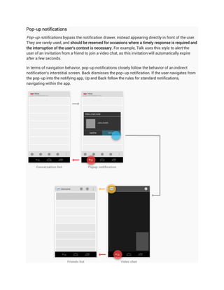 Pop-up notifications
Pop-up notifications bypass the notification drawer, instead appearing directly in front of the user.
They are rarely used, and should be reserved for occasions where a timely response is required and
the interruption of the user's context is necessary. For example, Talk uses this style to alert the
user of an invitation from a friend to join a video chat, as this invitation will automatically expire
after a few seconds.

In terms of navigation behavior, pop-up notifications closely follow the behavior of an indirect
notification's interstitial screen. Back dismisses the pop-up notification. If the user navigates from
the pop-up into the notifying app, Up and Back follow the rules for standard notifications,
navigating within the app.
 