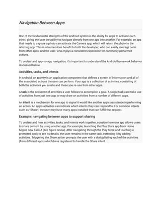 Navigation Between Apps


One of the fundamental strengths of the Android system is the ability for apps to activate each
other, giving the user the ability to navigate directly from one app into another. For example, an app
that needs to capture a photo can activate the Camera app, which will return the photo to the
referring app. This is a tremendous benefit to both the developer, who can easily leverage code
from other apps, and the user, who enjoys a consistent experience for commonly performed
actions.

To understand app-to-app navigation, it's important to understand the Android framework behavior
discussed below.

Activities, tasks, and intents
In Android, an activity is an application component that defines a screen of information and all of
the associated actions the user can perform. Your app is a collection of activities, consisting of
both the activities you create and those you re-use from other apps.

A task is the sequence of activities a user follows to accomplish a goal. A single task can make use
of activities from just one app, or may draw on activities from a number of different apps.

An intent is a mechanism for one app to signal it would like another app's assistance in performing
an action. An app's activities can indicate which intents they can respond to. For common intents
such as "Share", the user may have many apps installed that can fulfill that request.

Example: navigating between apps to support sharing
To understand how activities, tasks, and intents work together, consider how one app allows users
to share content by using another app. For example, launching the Play Store app from Home
begins new Task A (see figure below). After navigating through the Play Store and touching a
promoted book to see its details, the user remains in the same task, extending it by adding
activities. Triggering the Share action prompts the user with a dialog listing each of the activities
(from different apps) which have registered to handle the Share intent.
 