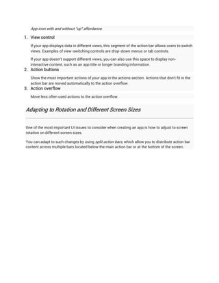 App icon with and without "up" affordance.

1. View control
   If your app displays data in different views, this segment of the action bar allows users to switch
   views. Examples of view-switching controls are drop-down menus or tab controls.

   If your app doesn't support different views, you can also use this space to display non-
   interactive content, such as an app title or longer branding information.
2. Action buttons
   Show the most important actions of your app in the actions section. Actions that don't fit in the
   action bar are moved automatically to the action overflow.
3. Action overflow
   Move less often used actions to the action overflow.


Adapting to Rotation and Different Screen Sizes


One of the most important UI issues to consider when creating an app is how to adjust to screen
rotation on different screen sizes.

You can adapt to such changes by using split action bars, which allow you to distribute action bar
content across multiple bars located below the main action bar or at the bottom of the screen.
 