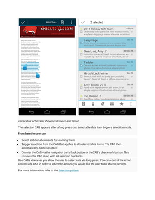 Contextual action bar shown in Browser and Gmail

The selection CAB appears after a long press on a selectable data item triggers selection mode.

From here the user can:

   Select additional elements by touching them.
   Trigger an action from the CAB that applies to all selected data items. The CAB then
    automatically dismisses itself.
   Dismiss the CAB via the navigation bar's Back button or the CAB's checkmark button. This
    removes the CAB along with all selection highlights.
Use CABs whenever you allow the user to select data via long press. You can control the action
content of a CAB in order to insert the actions you would like the user to be able to perform.

For more information, refer to the Selection pattern.
 