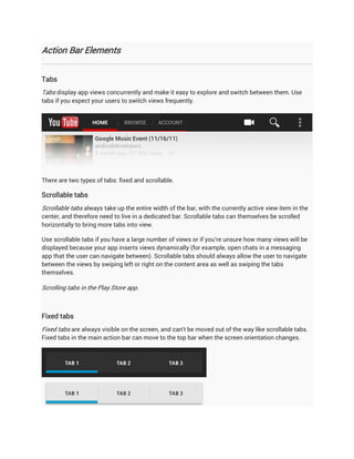 Action Bar Elements


Tabs
Tabs display app views concurrently and make it easy to explore and switch between them. Use
tabs if you expect your users to switch views frequently.




There are two types of tabs: fixed and scrollable.

Scrollable tabs
Scrollable tabs always take up the entire width of the bar, with the currently active view item in the
center, and therefore need to live in a dedicated bar. Scrollable tabs can themselves be scrolled
horizontally to bring more tabs into view.

Use scrollable tabs if you have a large number of views or if you're unsure how many views will be
displayed because your app inserts views dynamically (for example, open chats in a messaging
app that the user can navigate between). Scrollable tabs should always allow the user to navigate
between the views by swiping left or right on the content area as well as swiping the tabs
themselves.

Scrolling tabs in the Play Store app.



Fixed tabs
Fixed tabs are always visible on the screen, and can't be moved out of the way like scrollable tabs.
Fixed tabs in the main action bar can move to the top bar when the screen orientation changes.
 